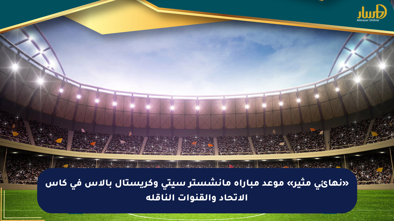 «نهائي مثير» موعد مباراة مانشستر سيتي وكريستال بالاس في كأس الاتحاد والقنوات الناقلة